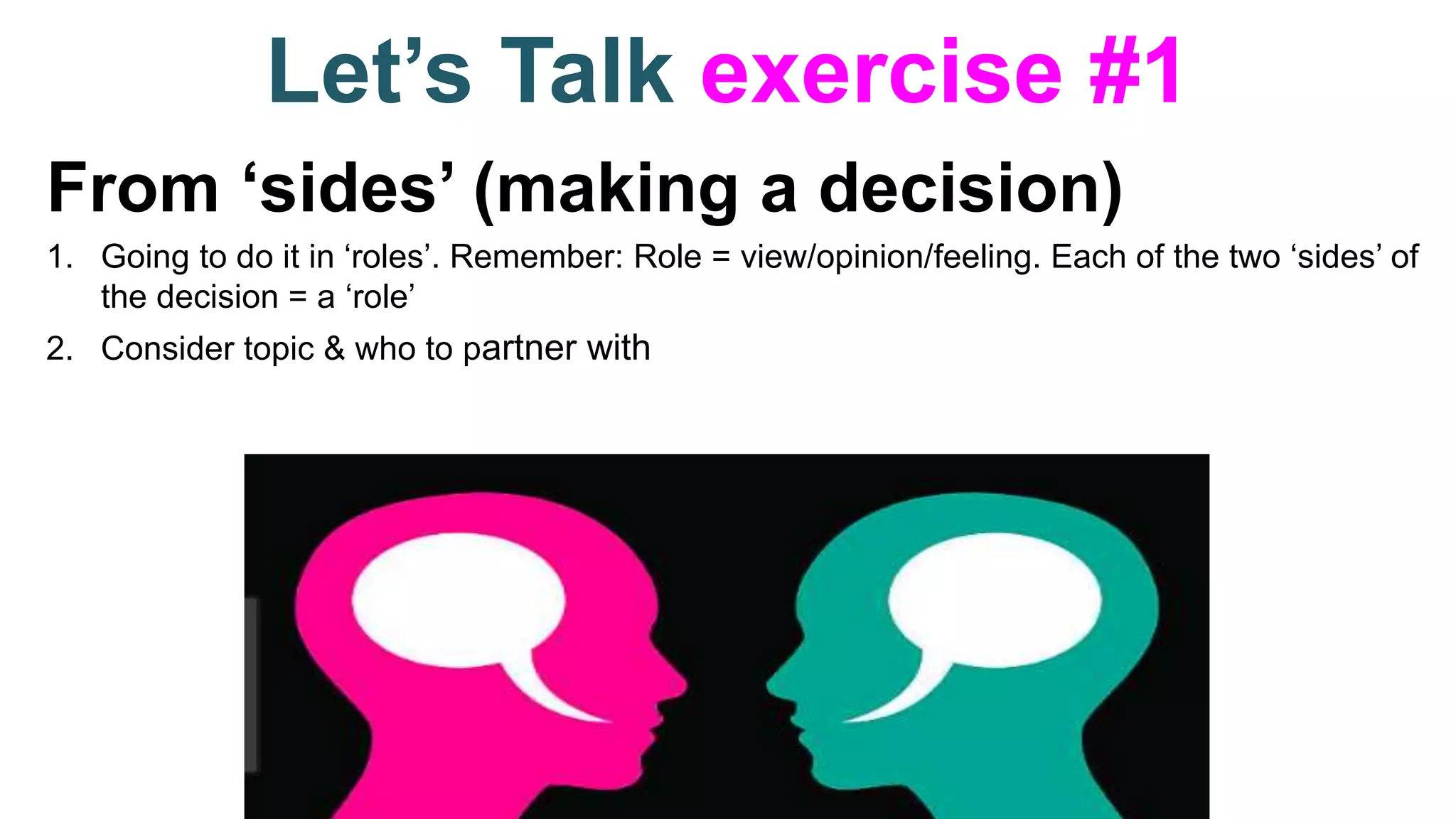 Let’s Talk exercise #1
From ‘sides’ (making a decision)
1. Going to do it in ‘roles’. Remember: Role = view/opinion/feeling. Each of the two ‘sides’ of
the decision = a ‘role’
2. Consider topic & who to partner with
 