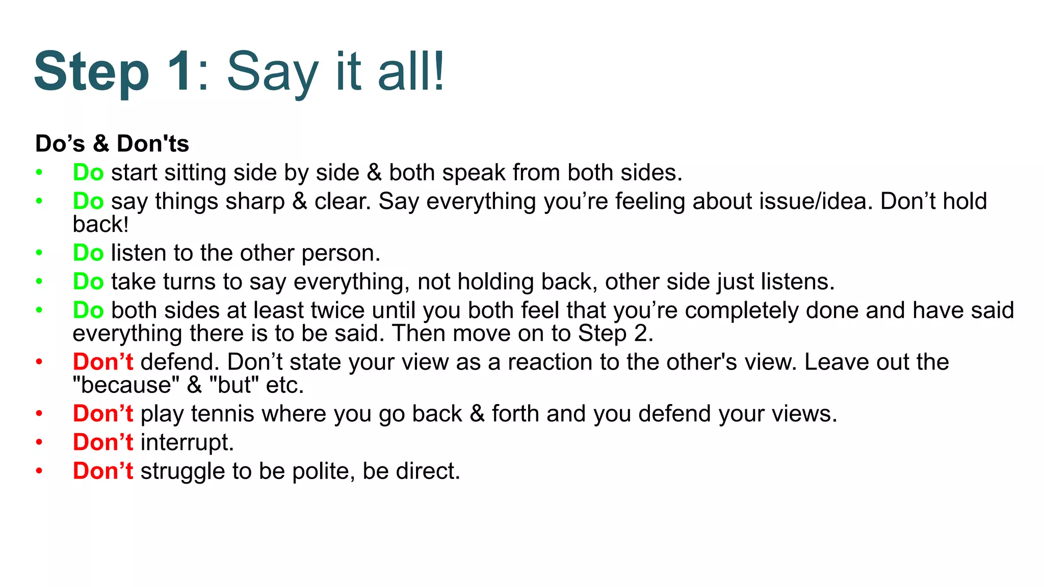 Step 1: Say it all!
Do’s & Don'ts
• Do start sitting side by side & both speak from both sides.
• Do say things sharp & clear. Say everything you’re feeling about issue/idea. Don’t hold
back!
• Do listen to the other person.
• Do take turns to say everything, not holding back, other side just listens.
• Do both sides at least twice until you both feel that you’re completely done and have said
everything there is to be said. Then move on to Step 2.
• Don’t defend. Don’t state your view as a reaction to the other's view. Leave out the
"because" & "but" etc.
• Don’t play tennis where you go back & forth and you defend your views.
• Don’t interrupt.
• Don’t struggle to be polite, be direct.
 