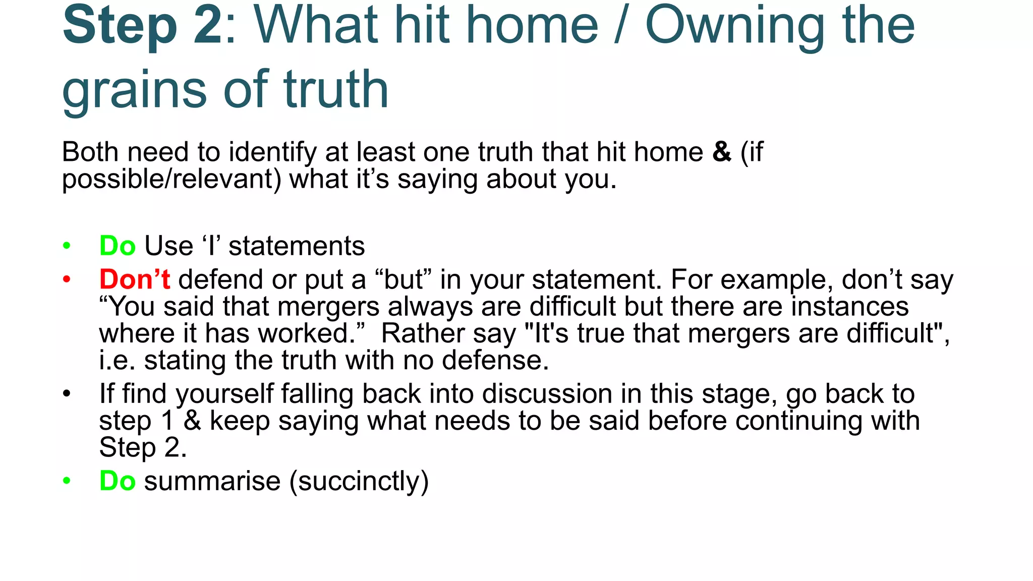 Step 2: What hit home / Owning the
grains of truth
Both need to identify at least one truth that hit home & (if
possible/relevant) what it’s saying about you.
• Do Use ‘I’ statements
• Don’t defend or put a “but” in your statement. For example, don’t say
“You said that mergers always are difficult but there are instances
where it has worked.” Rather say "It's true that mergers are difficult",
i.e. stating the truth with no defense.
• If find yourself falling back into discussion in this stage, go back to
step 1 & keep saying what needs to be said before continuing with
Step 2.
• Do summarise (succinctly)
 