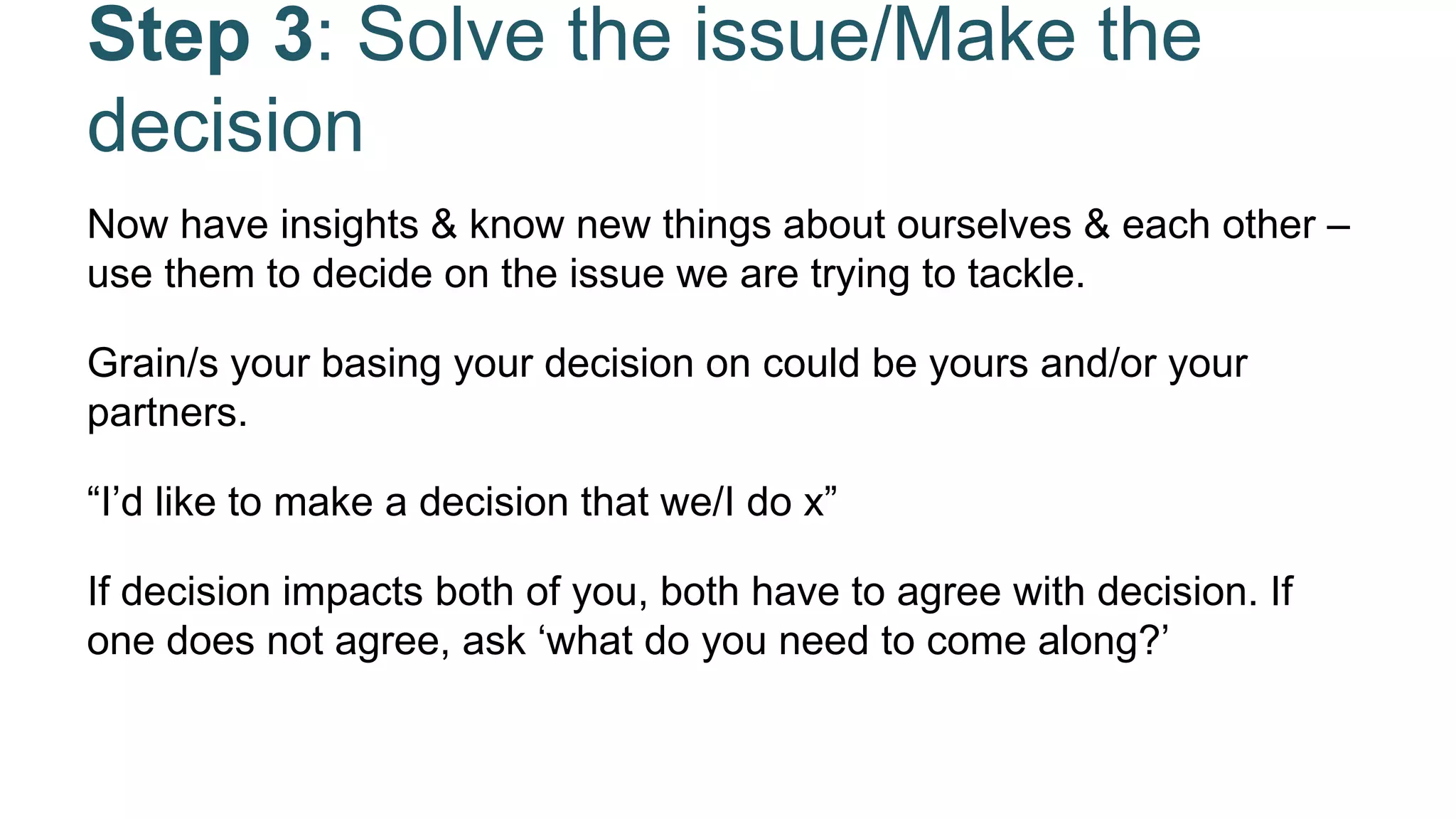 Step 3: Solve the issue/Make the
decision
Now have insights & know new things about ourselves & each other –
use them to decide on the issue we are trying to tackle.
Grain/s your basing your decision on could be yours and/or your
partners.
“I’d like to make a decision that we/I do x”
If decision impacts both of you, both have to agree with decision. If
one does not agree, ask ‘what do you need to come along?’
 