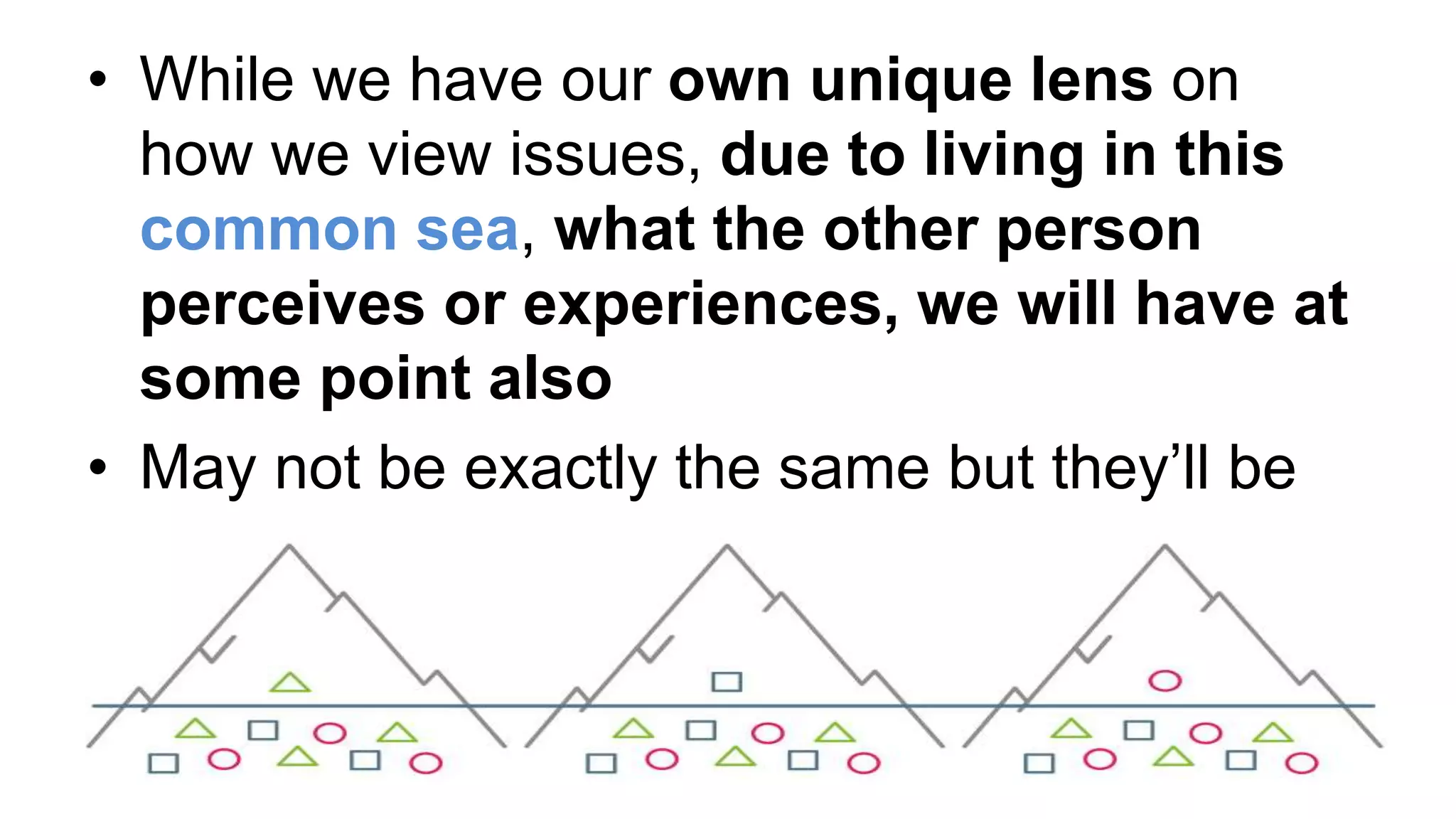 • While we have our own unique lens on
how we view issues, due to living in this
common sea, what the other person
perceives or experiences, we will have at
some point also
• May not be exactly the same but they’ll be
similar aspects or textures
 