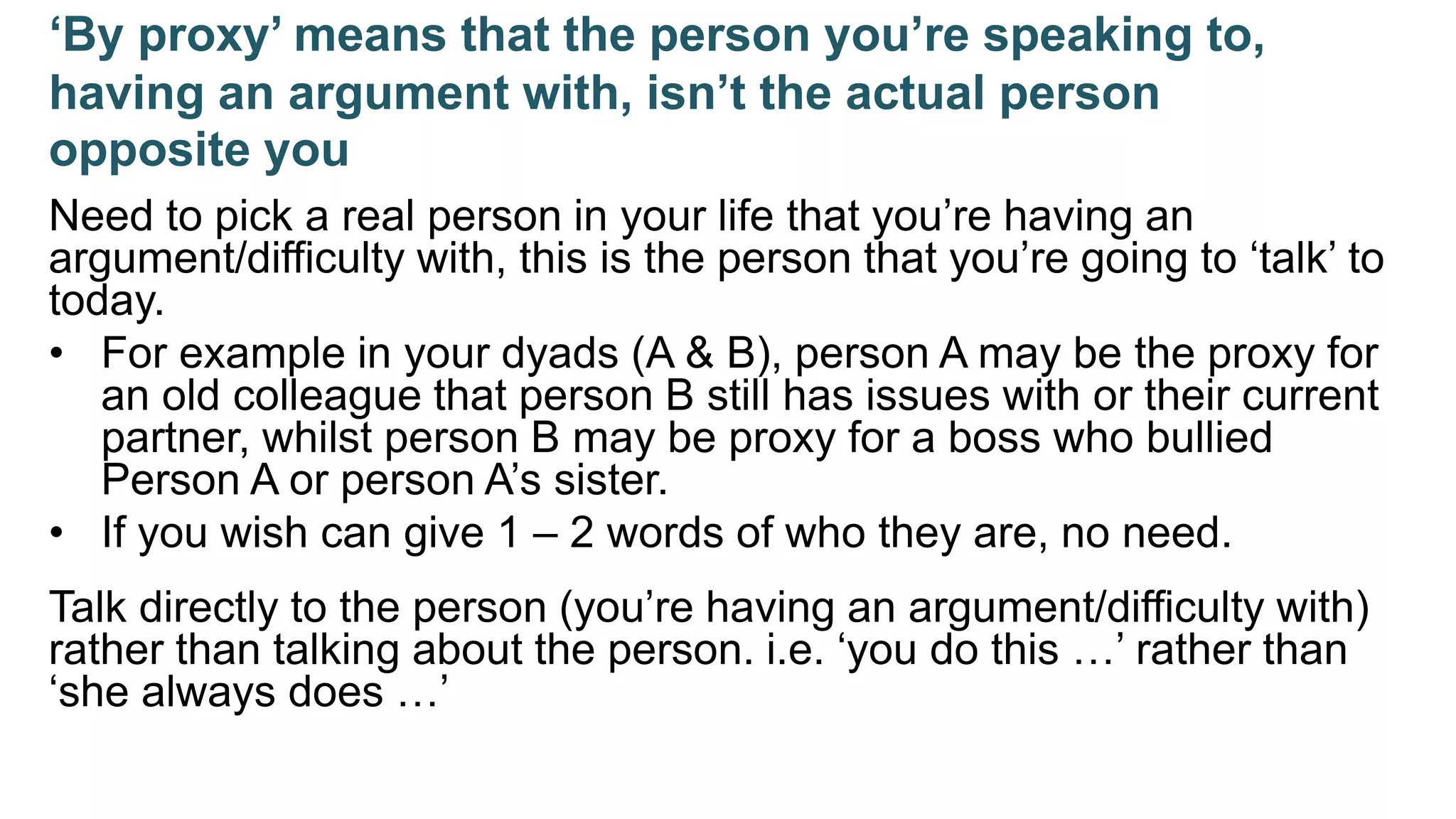 ‘By proxy’ means that the person you’re speaking to,
having an argument with, isn’t the actual person
opposite you
Need to pick a real person in your life that you’re having an
argument/difficulty with, this is the person that you’re going to ‘talk’ to
today.
• For example in your dyads (A & B), person A may be the proxy for
an old colleague that person B still has issues with or their current
partner, whilst person B may be proxy for a boss who bullied
Person A or person A’s sister.
• If you wish can give 1 – 2 words of who they are, no need.
Talk directly to the person (you’re having an argument/difficulty with)
rather than talking about the person. i.e. ‘you do this …’ rather than
‘she always does …’
 