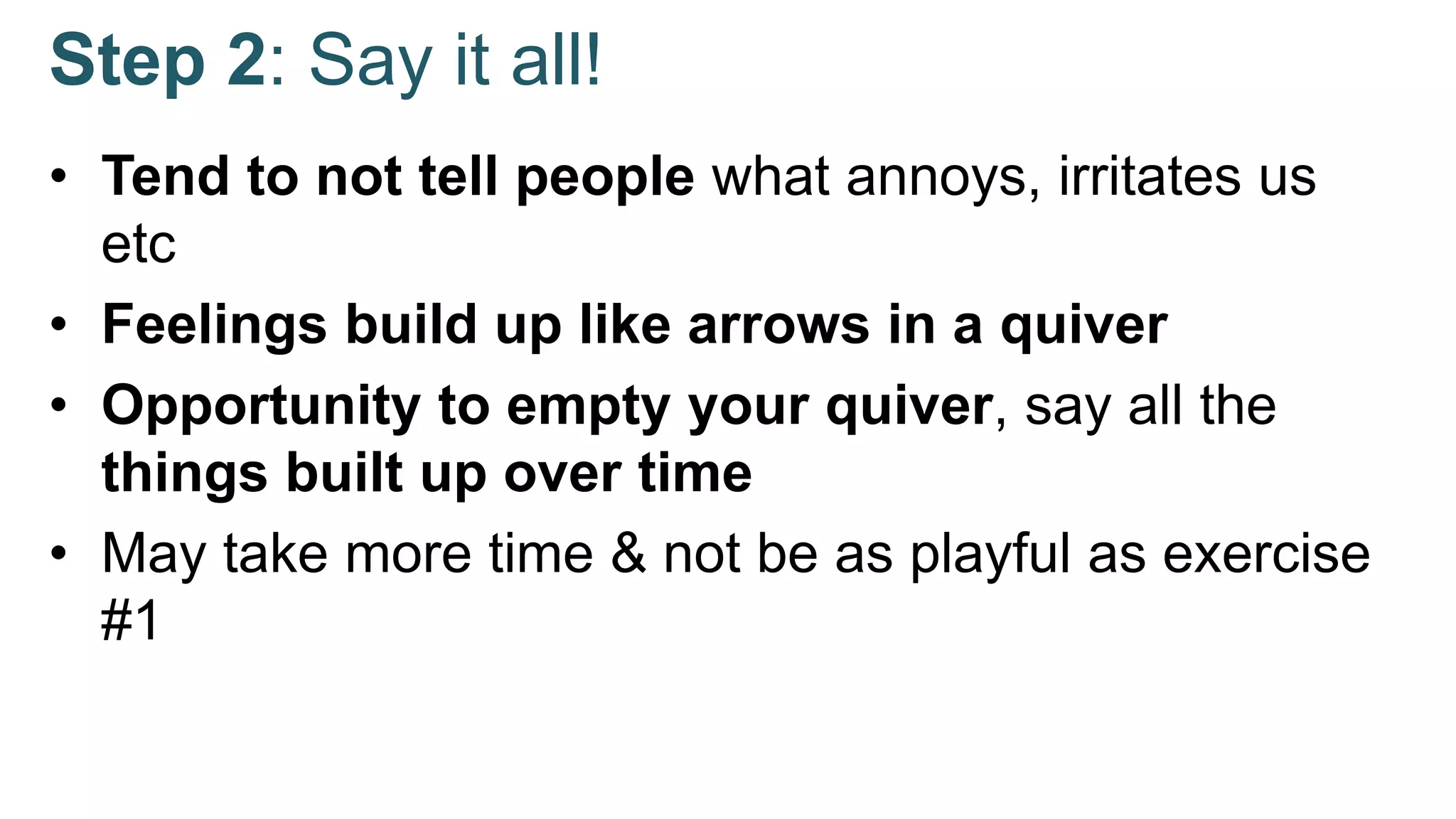 Step 2: Say it all!
• Tend to not tell people what annoys, irritates us
etc
• Feelings build up like arrows in a quiver
• Opportunity to empty your quiver, say all the
things built up over time
• May take more time & not be as playful as exercise
#1
 