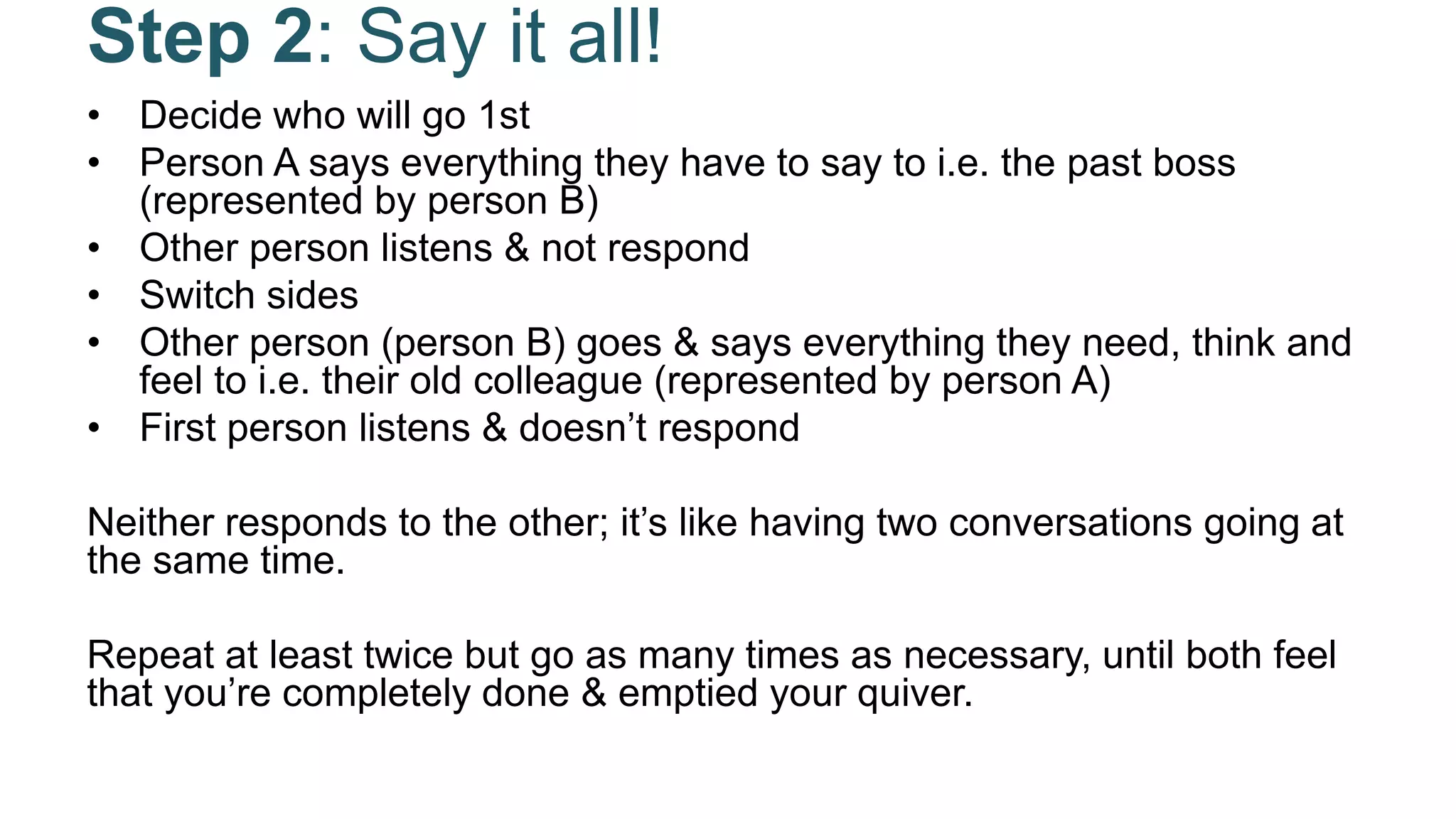 Step 2: Say it all!
• Decide who will go 1st
• Person A says everything they have to say to i.e. the past boss
(represented by person B)
• Other person listens & not respond
• Switch sides
• Other person (person B) goes & says everything they need, think and
feel to i.e. their old colleague (represented by person A)
• First person listens & doesn’t respond
Neither responds to the other; it’s like having two conversations going at
the same time.
Repeat at least twice but go as many times as necessary, until both feel
that you’re completely done & emptied your quiver.
 