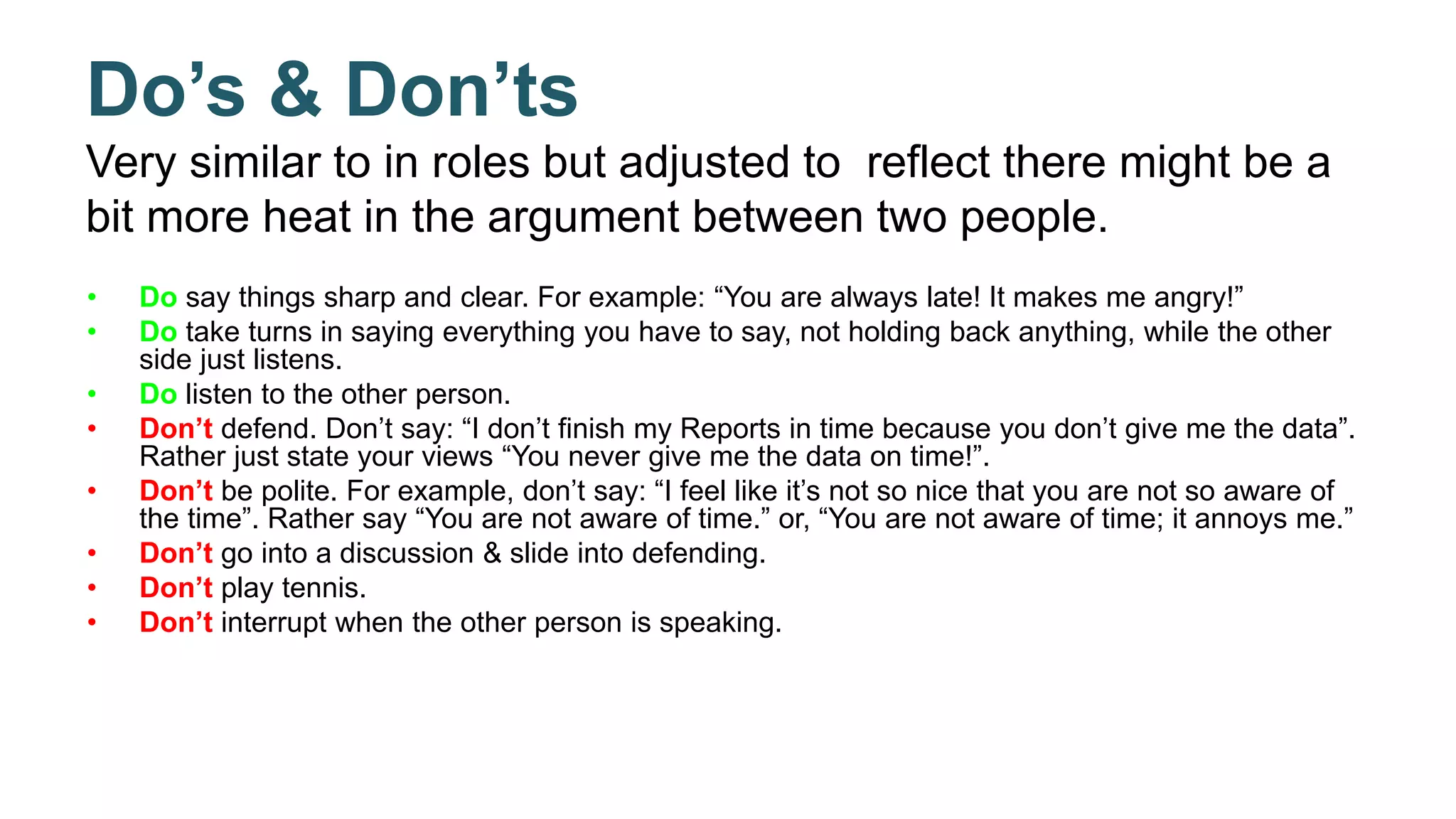 Do’s & Don’ts
Very similar to in roles but adjusted to reflect there might be a
bit more heat in the argument between two people.
• Do say things sharp and clear. For example: “You are always late! It makes me angry!”
• Do take turns in saying everything you have to say, not holding back anything, while the other
side just listens.
• Do listen to the other person.
• Don’t defend. Don’t say: “I don’t finish my Reports in time because you don’t give me the data”.
Rather just state your views “You never give me the data on time!”.
• Don’t be polite. For example, don’t say: “I feel like it’s not so nice that you are not so aware of
the time”. Rather say “You are not aware of time.” or, “You are not aware of time; it annoys me.”
• Don’t go into a discussion & slide into defending.
• Don’t play tennis.
• Don’t interrupt when the other person is speaking.
 