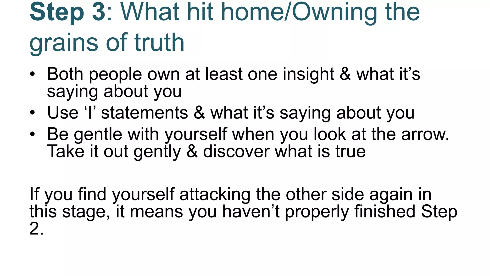 Step 3: What hit home/Owning the
grains of truth
• Both people own at least one insight & what it’s
saying about you
• Use ‘I’ statements & what it’s saying about you
• Be gentle with yourself when you look at the arrow.
Take it out gently & discover what is true
If you find yourself attacking the other side again in
this stage, it means you haven’t properly finished Step
2.
 