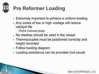  Extremely important to achieve a uniform loading
 Any zones of low or high voidage will reduce
catalyst life
◦ Check manway plugs
 No meshes should be used in the vessel
 Thermocouples must be positioned correctly and
height recorded
 Follow loading diagram
 Loading assistance can be provided (not usual)
 