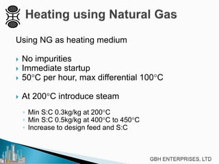 Using NG as heating medium
 No impurities
 Immediate startup
 50°C per hour, max differential 100°C
 At 200°C introduce steam
◦ Min S:C 0.3kg/kg at 200°C
◦ Min S:C 0.5kg/kg at 400°C to 450°C
◦ Increase to design feed and S:C
 