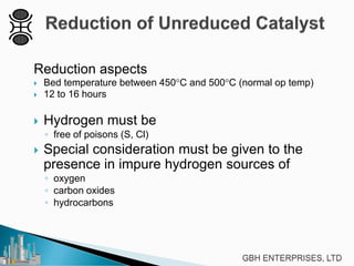Reduction aspects
 Bed temperature between 450°C and 500°C (normal op temp)
 12 to 16 hours
 Hydrogen must be
◦ free of poisons (S, Cl)
 Special consideration must be given to the
presence in impure hydrogen sources of
◦ oxygen
◦ carbon oxides
◦ hydrocarbons
 