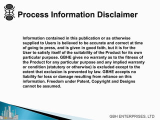 Information contained in this publication or as otherwise
supplied to Users is believed to be accurate and correct at time
of going to press, and is given in good faith, but it is for the
User to satisfy itself of the suitability of the Product for its own
particular purpose. GBHE gives no warranty as to the fitness of
the Product for any particular purpose and any implied warranty
or condition (statutory or otherwise) is excluded except to the
extent that exclusion is prevented by law. GBHE accepts no
liability for loss or damage resulting from reliance on this
information. Freedom under Patent, Copyright and Designs
cannot be assumed.
Process Information Disclaimer
 