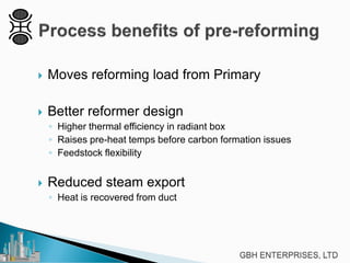  Moves reforming load from Primary
 Better reformer design
◦ Higher thermal efficiency in radiant box
◦ Raises pre-heat temps before carbon formation issues
◦ Feedstock flexibility
 Reduced steam export
◦ Heat is recovered from duct
 