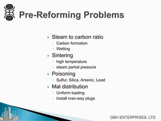  Steam to carbon ratio
◦ Carbon formation
◦ Wetting
 Sintering
◦ high temperature
◦ steam partial pressure
 Poisoning
◦ Sulfur, Silica, Arsenic, Lead
 Mal distribution
◦ Uniform loading
◦ Install man-way plugs
 
