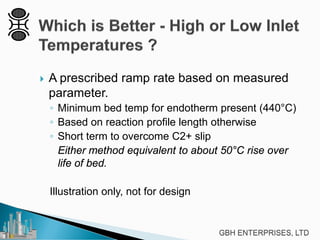  A prescribed ramp rate based on measured
parameter.
◦ Minimum bed temp for endotherm present (440°C)
◦ Based on reaction profile length otherwise
◦ Short term to overcome C2+ slip
Either method equivalent to about 50°C rise over
life of bed.
Illustration only, not for design
 