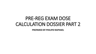 PRE-REG EXAM DOSE
CALCULATION DOSSIER PART 2
PREPARED BY PHILIPO RAPHAEL
 