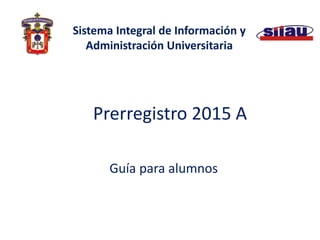 Prerregistro 2015 A 
Guía para alumnos 
Sistema Integral de Información y Administración Universitaria  