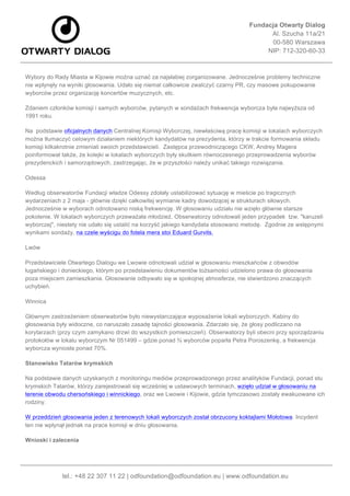 Fundacja Otwarty Dialog
Al. Szucha 11a/21
00-580 Warszawa
NIP: 712-320-60-33
	
  
tel.: +48 22 307 11 22 | odfoundation@odfoundation.eu | www.odfoundation.eu
Wybory do Rady Miasta w Kijowie można uznać za najsłabiej zorganizowane. Jednocześnie problemy techniczne
nie wpłynęły na wyniki głosowania. Udało się niemal całkowicie zwalczyć czarny PR, czy masowe pokupowanie
wyborców przez organizację koncertów muzycznych, etc.
Zdaniem członków komisji i samych wyborców, pytanych w sondażach frekwencja wyborcza była najwyższa od
1991 roku.
Na podstawie oficjalnych danych Centralnej Komisji Wyborczej, niewłaściwą pracę komisji w lokalach wyborczych
można tłumaczyć celowym działaniem niektórych kandydatów na prezydenta, którzy w trakcie formowania składu
komisji kilkakrotnie zmieniali swoich przedstawicieli. Zastępca przewodniczącego CKW, Andrey Magera
poinformował także, że kolejki w lokalach wyborczych były skutkiem równoczesnego przeprowadzenia wyborów
prezydenckich i samorządowych, zastrzegając, że w przyszłości należy unikać takiego rozwiązania.
Odessa
Według obserwatorów Fundacji władze Odessy zdołały ustabilizować sytuację w mieście po tragicznych
wydarzeniach z 2 maja - głównie dzięki całkowitej wymianie kadry dowodzącej w strukturach siłowych.
Jednocześnie w wyborach odnotowano niską frekwencję. W głosowaniu udziału nie wzięło głównie starsze
pokolenie. W lokalach wyborczych przeważała młodzież. Obserwatorzy odnotowali jeden przypadek tzw. "karuzeli
wyborczej", niestety nie udało się ustalić na korzyść jakiego kandydata stosowano metodę. Zgodnie ze wstępnymi
wynikami sondaży, na czele wyścigu do fotela mera stoi Eduard Gurvits.
Lwów
Przedstawiciele Otwartego Dialogu we Lwowie odnotowali udział w głosowaniu mieszkańców z obwodów
ługańskiego i donieckiego, którym po przedstawieniu dokumentów tożsamości udzielono prawa do głosowania
poza miejscem zamieszkania. Głosowanie odbywało się w spokojnej atmosferze, nie stwierdzono znaczących
uchybień.
Winnica
Głównym zastrzeżeniem obserwatorów było niewystarczające wyposażenie lokali wyborczych. Kabiny do
głosowania były widoczne, co naruszało zasadę tajności głosowania. Zdarzało się, że głosy podliczano na
korytarzach (przy czym zamykano drzwi do wszystkich pomieszczeń). Obserwatorzy byli obecni przy sporządzaniu
protokołów w lokalu wyborczym Nr 051499 – gdzie ponad ¾ wyborców poparła Petra Poroszenkę, a frekwencja
wyborcza wyniosła ponad 70%.
Stanowisko Tatarów krymskich
Na podstawie danych uzyskanych z monitoringu mediów przeprowadzonego przez analityków Fundacji, ponad stu
krymskich Tatarów, którzy zarejestrowali się wcześniej w ustawowych terminach, wzięło udział w głosowaniu na
terenie obwodu chersońskiego i winnickiego, oraz we Lwowie i Kijowie, gdzie tymczasowo zostały ewakuowane ich
rodziny.
W przeddzień głosowania jeden z terenowych lokali wyborczych został obrzucony koktajlami Mołotowa. Incydent
ten nie wpłynął jednak na prace komisji w dniu głosowania.
Wnioski i zalecenia
 