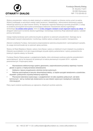Fundacja Otwarty Dialog
Al. Szucha 11a/21
00-580 Warszawa
NIP: 712-320-60-33
	
  
tel.: +48 22 307 11 22 | odfoundation@odfoundation.eu | www.odfoundation.eu
Wybory prezydenckie i wybory do władz lokalnych w niektórych miastach na Ukranie można uznać za ważne.
Wybory przebiegały w warunkach aneksji części terytorium i destabilizacji. Jednocześnie odnotowano wysoką
frekwencję wyborczą na całym terenie Ukrainy. W większości regionów frekwencja wyniosła ponad 60%. Z uwagi
na działania prorosyjskich terrorystów przeważająca większość mieszkańców obwodu ługańskiego i
donieckiego nie zdołała oddać głosów, mimo to w kilku okręgach i lokalach w tych regionach wybory się odbyły. W
okręgach wyborczych na terenie obwodu ługańskiego i donieckiego zwolennicy Rosji sabotowali wybory i udzielali
pomocy terrorystom.
Uwaga międzynarodowej opinii publicznej skupiła się głównie na wyborach prezydenckich. Opierając się na
informacjach naszych obserwatorów i monitoringu mediów wybory uznajemy za ważne i transparentne.
Zdaniem analityków Fundacji, równoczesne przeprowadzenie wyborów prezydenckich i samorządowych sprawiło,
że uwaga skoncentrowała się na wyborach głowy państwa.
Wybory do Rady Miejskiej w Kijowie, wybory mera Kijowa i wybory w niektórych innych miastach (na przykład w
Odessie) są przykładem na to jak mogą przebiegać przyszłe wybory parlamentarne i wybory powszechne do
lokalnych organów władzy na Ukrainie.
Fundacja Otwarty Dialog apeluje o uwzględnienie błędów, które odnotowano podczas wyborów prezydenckich i
samorządowych, tak by nie dopuścić do podobnych w trakcie planowanych na jesień 2014 r. wyborów
parlamentarnych. Proponujemy także:
• Wprowadzenie elektronicznego systemu głosowania, zoptymalizowanie procedury rejestracji i liczenia
głosów w oparciu o międzynarodowe doświadczenie.
• Zadbanie o lepsze przygotowanie członków komisji wyborczych.
• Reformę samorządową w kierunku decentralizacji władzy, co będzie sprzyjało świadomemu uczestnictwu
obywateli i podtrzymaniu wysokiej frekwencji wyborczej.
• Planowanie kalendarza wyborczego z uwzględnieniem nie tylko aspektów politycznych, ale także
technicznych - tak by możliwe było dostarczenie na czas lokalom wyborczym niezbędnych materiałów
informacyjnych.
Pełny raport zostanie opublikowany po ogłoszeniu oficjalnych wyników wyborów.
	
  
 