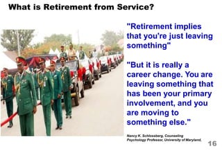 Nancy K. Schlossberg, Counseling
Psychology Professor, University of Maryland,
What is Retirement from Service?
"Retirement implies
that you're just leaving
something"
"But it is really a
career change. You are
leaving something that
has been your primary
involvement, and you
are moving to
something else."
16
 