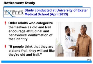  Older adults who categorize
themselves as old and frail
encourage attitudinal and
behavioural confirmation of
that identity
 “If people think that they are
old and frail, they will act like
they're old and frail.”
Study conducted at University of Exeter
Medical School (April 2013)
Retirement Study
23
 