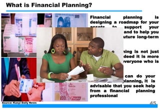 What is Financial Planning?
Financial planning is
designing a roadmap for your
assets to support your
present needs and to help you
to meet your future long-term
goals
Financial planning is not just
for the rich; Indeed it is more
important for everyone who is
not so rich
Although you can do your
own financial planning, it is
advisable that you seek help
from a financial planning
professional
Source: Kanyi Daily News
45
 