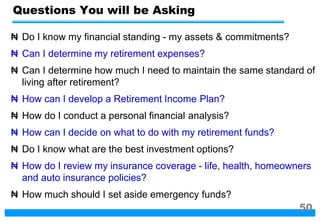 ₦ Do I know my financial standing - my assets & commitments?
₦ Can I determine my retirement expenses?
₦ Can I determine how much I need to maintain the same standard of
living after retirement?
₦ How can I develop a Retirement Income Plan?
₦ How do I conduct a personal financial analysis?
₦ How can I decide on what to do with my retirement funds?
₦ Do I know what are the best investment options?
₦ How do I review my insurance coverage - life, health, homeowners
and auto insurance policies?
₦ How much should I set aside emergency funds?
Questions You will be Asking
50
 