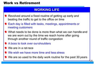 Work vs Retirement
WORKING LIFE
 Revolved around a fixed routine of getting up early and
beating the traffic to get to the office on time
 Each day is filled with tasks, meetings, appointments or
meeting customers
 What needs to be done is more than what we can handle and
we are worn out by the time we reach home after going
through another round of traffic congestion
 A boss to look over ourshoulders
 We are in a rat race
 We wish we have more time and less stress
 We are so used to the daily work routine for the past 30 years
58
 
