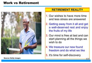RETIREMENT REALITY
1. Our wishes to have more time
and less stress are answered
2. Getting away from it all and get
a well-deserved rest and enjoy
the fruits of my life
3. Our mind is free at last and can
start planning all the things we
wish to do
4. We treasure our new found
freedom and do what we like
5. It's time for self-discovery
Work vs Retirement
Source: Getty images
60
 