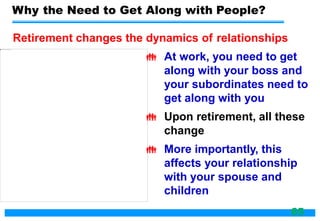 Why the Need to Get Along with People?
Retirement changes the dynamics of relationships
 At work, you need to get
along with your boss and
your subordinates need to
get along with you
 Upon retirement, all these
change
 More importantly, this
affects your relationship
with your spouse and
children
65
 