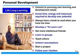  Commit to pursuing own learning and
development needs
 Invest time, energy and resources
required to develop own potential
 Always have a book to read when you
have the time
 Develop a “To Learn List”
 Get more intellectual friends
 Learn in groups
 Teach others
 Unlearn assumptions
 Start a project
 Follow your intuition
Life Long Learning
Personal Development
79
 