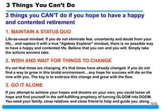 3 things you CAN'T do if you hope to have a happy
and contented retirement
1. MAINTAIN A STATUS QUO
Life-as-usual mindset. If you do not eliminate fear, uncertainty and doubt from your
life... and replace it with a true "Ageless Explorer" mindset, there is no possible way
to have a happy and contented life. Believe that you can and you will. Simply take
the actions winners take.
2. WISH AND WAIT FOR THINGS TO CHANGE
It's not that times are changing. It's that times have already changed. If you do not
find a way to grow in this brutal environment... any hope for success will die on the
vine with you. The key is to embrace this change and grow with the flow.
3. GO IT ALONE
If you attempt to achieve your hopes and dreams on your own, you could loose all
hope and find yourself in the self-fulfilling prophecy of turning GLOOM into DOOM.
You need your family, close relatives and close friend to help and guide you along.
3 Things You Can’t Do
99
 