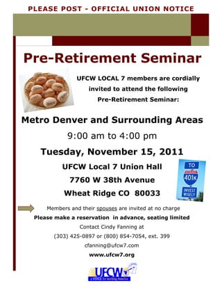PLEASE POST - OFFICIAL UNION NOTICE




Pre-Retirement Seminar
                 UFCW LOCAL 7 members are cordially
                     invited to attend the following
                         Pre-Retirement Seminar:


Metro Denver and Surrounding Areas
             9:00 am to 4:00 pm
    Tuesday, November 15, 2011
           UFCW Local 7 Union Hall
              7760 W 38th Avenue
            Wheat Ridge CO 80033
      Members and their spouses are invited at no charge
  Please make a reservation in advance, seating limited
                  Contact Cindy Fanning at
        (303) 425-0897 or (800) 854-7054, ext. 399
                    cfanning@ufcw7.com
                     www.ufcw7.org
 