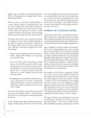 IssueBriefNo.26
January 2014
2
city unions to hold compensation costs at a level the
city can afford. But in all cases, the city should insist
on contractual provisions suspending further pay
increases after the next collective bargaining agree-
ments expire. This will give unions greater incentive
to come to the table and avoid working without a
contract in the future.
CLIMBING THE TEACHER PAY LADDER
Civil servants in New York—virtually all of whom be-
long to labor unions—generally are paid according to
salary schedules providing for periodic pay raises based
on job title and longevity.These salary schedule are in-
corporatedinthecity’scollectivebargainingagreements.
Police, firefighters, sanitation workers and correction
officers have steeply graduated pay scales, entitling
them to base pay hikes of up to 100 percent during
the first six years of working. Uniformed employees
can further supplement their salaries by earning night
shift differentials, holiday pay, “longevity increments”
for hitting additional experience levels, and overtime.
Most non-uniformed employees, including clerical
workers, also have relatively truncated salary schedules
that allow them to reach the top base pay for their
titles within a few years of hiring.
By comparison with other city employees, teachers
have a more extensive salary schedule, which starts
with eight experienced-based salary “steps” followed
by periodic longevity increments. As shown in Table
1, teachers receive nine annual pay increases during
their first 10 years on the job (including an added
longevity increment in year five), and a total of 14 pay
hikes during their first 22 years. For each basic pay
level, there also are six columns or “lanes” of progres-
sively higher salaries linked to educational attainment,
ranging from bachelor’s degree to master’s degree.
The impact of steps, lanes and longevity increments
on teacher pay in the absence of a base pay raise is il-
lustrated in Figure 1. A new contract could revise the
salary schedule by increasing or decreasing the number
million a year, according to an estimate issued by the
Office of Management and Budget before Mayor
Bloomberg left office.
But for teachers, in particular, working without a
contract doesn’t amount to working without any
pay raises. Thanks to the Triborough Amendment, a
state law requiring all contract provisions to remain
in effect until a new agreement is reached, a sizable
majority of teachers received salary increases during
the first four years after the last UFT contract expired.2
This paper draws on five years of actual city payrolls
to calculate the fiscal impact of Triborough-driven
pay hikes for teachers continuously employed by
the city from 2009 to 2013, as well as teachers hired
since 2009 but continuously employed since then.
Key findings:
• Salary increases during the period totaled $1.2
billion, adding $469 million to city operating
costs for 2013 alone.
• For the 57,983 teachers who had not already
risen to the top of the pay scale by 2009, average
salaries rose over the next four years by an aver-
age of $8,086—or nearly 12 percent.The average
annual raise of 2.8 percent outpaced the local
inflation rate, which averaged 2 percent during
the same period.
• Including pension contributions and payroll taxes,
total compensation for teachers continuously
employed during this period increased by $932
million a year, with a cumulative four-year increase
of $2.1 billion.
For most current teachers, a retroactive increase won’t
end a pay raise drought. Rather, it will compound
the value of step and longevity increases already paid
by the city.
In the coming months, Mayor de Blasio will need to
bargain complex trade-offs with the UFT and other
 
