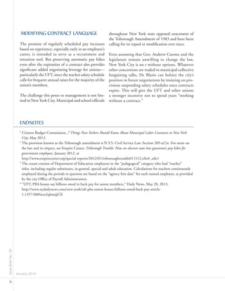 IssueBriefNo.26
January 2014
6
MODIFYING CONTRACT LANGUAGE
The promise of regularly scheduled pay increases
based on experience, especially early in an employee’s
career, is intended to serve as a recruitment and
retention tool. But preserving automatic pay hikes
even after the expiration of a contract also provides
significant added negotiating leverage for unions—
particularly the UFT, since the teacher salary schedule
calls for frequent annual raises for the majority of the
union’s members.
The challenge this poses to management is not lim-
ited to New York City. Municipal and school officials
throughout New York state opposed enactment of
the Triborough Amendment of 1983 and have been
calling for its repeal or modification ever since.
Even assuming that Gov. Andrew Cuomo and the
legislature remain unwilling to change the law,
New York City is no t without options. Whatever
other concessions are traded in municipal collective
bargaining talks, De Blasio can bolster the city’s
position in future negotiations by insisting on pro-
visions suspending salary schedules once contracts
expire. This will give the UFT and other unions
a stronger incentive not to spend years “working
without a contract.”
ENDNOTES
1
Citizens Budget Commission, 7 Things New Yorkers Should Know About Municipal Labor Contracts in New York
City, May 2013.
2
The provision known as the Triborough amendment is N.Y.S. Civil Service Law, Section 209-a(1)e. For more on
the law and its impact, see Empire Center, Triborough Trouble: How an obscure state law guarantees pay hikes for
government employees, January 2012, at
	http://www.empirecenter.org/special-reports/2012/01/triboroughtrouble011112.cfm#_edn1
3
The count consists of Department of Education employees in the “pedagogical” category who had “teacher”
titles, including regular substitutes, in general, special and adult education. Calculations for teachers continuously
employed during the periods in question are based on the “agency hire date” for each named employee, as provided
by the city Office of Payroll Administration.
4
“UFT, PBA bosses say billions owed in back pay for union members,” Daily News, May 28, 2013,
	http://www.nydailynews.com/new-york/uft-pba-union-bosses-billions-owed-back-pay-article-
1.1357100#ixzz2qlmnjjCX
 