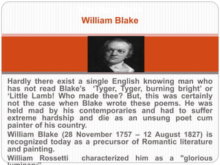 WWilliam Blake 
William Blake 
Hardly there exist a single English knowing man who has not 
read Blake’s ‘Tyger, Tyger, burning bright’ or ‘Little Lamb! Who 
made thee? But, this was certainly not the case when Blake 
wrote these poems. He was held mad by his contemporaries 
and had to suffer extreme hardship and die as an unsung poet 
cum painter of his country. 
William Blake (28 November 1757 – 12 August 1827) is 
recognized today as a precursor of Romantic literature and 
painting. 
William Rossetti characterized him as a "glorious luminary”. 
 