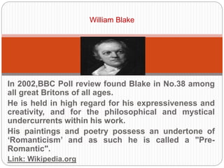 William Blake 
In 2002,BBC Poll review found Blake in No.38 among all 
great Britons of all ages. 
He is held in high regard for his expressiveness and 
creativity, and for the philosophical and mystical 
undercurrents within his work. 
His paintings and poetry possess an undertone of 
‘Romanticism’ and as such he is called a "Pre-Romantic". 
Link: Wikipedia.org 
 