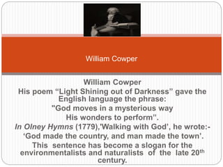 William Cowper 
William Cowper 
His poem “Light Shining out of Darkness” gave the English 
language the phrase: 
"God moves in a mysterious way 
His wonders to perform”. 
In Olney Hymns (1779),'Walking with God’, he wrote:- 
‘God made the country, and man made the town’. 
This sentence has become a slogan for the 
environmentalists and naturalists of the late 20th century. 
 