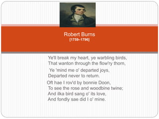 Robert Burns 
[1759–1796] 
Ye'll break my heart, ye warbling birds, 
That wanton through the flow'ry thorn, 
Ye 'mind me o' departed joys, 
Departed never to return. 
Oft hae I rov'd by bonnie Doon, 
To see the rose and woodbine twine; 
And ilka bird sang o' its love, 
And fondly sae did I o' mine. 
 