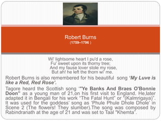 Robert Burns 
(1759–1796 ) 
Wi' lightsome heart I pu'd a rose, 
Fu' sweet upon its thorny tree; 
And my fause lover stole my rose, 
But ah! he left the thorn wi' me. 
Robert Burns is also remembered for his beautiful song ‘My Luve is 
like a Red, Red Rose’. 
Tagore heard the Scottish song ‘"Ye Banks And Braes O'Bonnie 
Doon” as a young man of 21,on his first visit to England. He,later 
adapted it in Bengali for his work “The Fatal Hunt” or “(Kalmrigaya)”. 
It was used for the goddess’ song as ‘Phule Phule Dhole Dhole’ in 
Scene 2 (The flowers! They slumber).The song was composed by 
Rabindranath at the age of 21 and was set to Taal "Khemta”. 
 