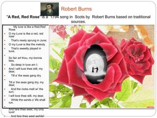 Robert Burns 
"A Red, Red Rose" is a 1794 song in Scots by Robert Burns based on traditional 
My luve is like a Red,Red 
Rose 
 O my Luve is like a red, red rose 
 That’s newly sprung in June; 
 O my Luve is like the melody 
 That’s sweetly played in tune. 
 
So fair art thou, my bonnie lass, 
 So deep in luve am I; 
 And I will luve thee still, my dear, 
 Till a’ the seas gang dry. 
 
Till a’ the seas gang dry, my dear, 
 And the rocks melt wi’ the sun; 
 I will love thee still, my dear, 
 While the sands o’ life shall run. 
 
And fare thee weel, my only luve! 
 And fare thee weel awhile! 
 And I will come again, my luve, 
 Though it were ten thousand 
mile. 
sources. 
 