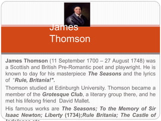 James Thomson 
James Thomson (11 September 1700 – 27 August 1748) was a Scottish 
and British Pre-Romantic poet and playwright. He is known to day for his 
masterpiece The Seasons and the lyrics of “Rule, Britania!". 
Thomson studied at Edinburgh University. Thomson became a member of 
the Grotesque Club, a literary group there, and he met his lifelong friend 
David Mallet. 
His famous works are The Seasons; To the Memory of Sir Isaac Newton; 
Liberty (1734);Rule Britania; The Castle of Indolence etc. 
 