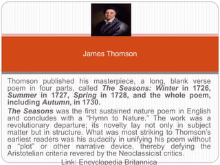 James Thomson 
Thomson published his masterpiece, a long, blank verse poem in four 
parts, called The Seasons: Winter in 1726, Summer in 1727, Spring in 
1728, and the whole poem, including Autumn, in 1730. 
The Seasons was the first sustained nature poem in English and 
concludes with a “Hymn to Nature.” The work was a revolutionary 
departure; its novelty lay not only in subject matter but in structure. What 
was most striking to Thomson’s earliest readers was his audacity in 
unifying his poem without a “plot” or other narrative device, thereby defying 
the Aristotelian criteria revered by the Neoclassicist critics. 
Link: Encyclopedia Britannica 
 