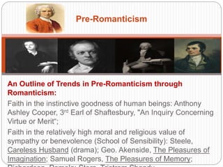 Pre-Romanticism 
An Outline of Trends in Pre-Romanticism through Romanticism: 
Faith in the instinctive goodness of human beings: Anthony Ashley Cooper, 
3rd Earl of Shaftesbury, "An Inquiry Concerning Virtue or Merit“; 
Faith in the relatively high moral and religious value of sympathy or 
benevolence (School of Sensibility): Steele, Careless Husband (drama); 
Geo. Akenside, The Pleasures of Imagination; Samuel Rogers, The 
Pleasures of Memory; Richardson, Pamela; Stern, Tristram Shandy. 
 