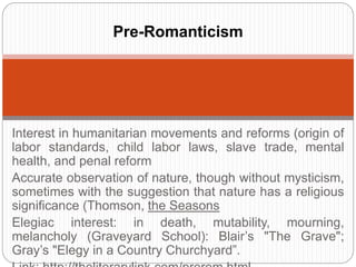 Pre-Romanticism 
Interest in humanitarian movements and reforms (origin of 
labor standards, child labor laws, slave trade, mental health, 
and penal reform 
Accurate observation of nature, though without mysticism, 
sometimes with the suggestion that nature has a religious 
significance (Thomson, the Seasons 
Elegiac interest: in death, mutability, mourning, melancholy 
(Graveyard School): Blair’s "The Grave"; Gray’s "Elegy in a 
Country Churchyard”. 
Link: http://theliterarylink.com/prerom.html 
 