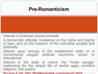 Pre-Romanticism 
Interest in kindness toward animals 
A democratic attitude: insistence on the rights and dignity of 
man, and on the freedom of the individual socially and 
politically 
Attacks upon wrongs in the established order or in 
conventional usages: political, economic, social, or 
educational. 
Interest in the state of nature: the "noble savage" preference 
for the simple life of earlier ages, primitive religions, folk-poetry. 
Source:/Link: http://theliterarylink.com/prerom.html 
 