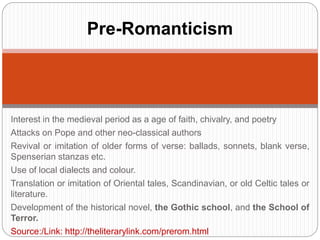 Pre-Romanticism 
Interest in the medieval period as a age of faith, chivalry, and poetry 
Attacks on Pope and other neo-classical authors 
Revival or imitation of older forms of verse: ballads, sonnets, blank verse, 
Spenserian stanzas etc. 
Use of local dialects and colour. 
Translation or imitation of Oriental tales, Scandinavian, or old Celtic tales or 
literature. 
Development of the historical novel, the Gothic school, and the School of 
Terror. 
Source:/Link: http://theliterarylink.com/prerom.html 
 