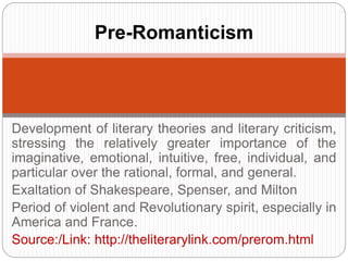 Pre-Romanticism 
Development of literary theories and literary criticism, 
stressing the relatively greater importance of the 
imaginative, emotional, intuitive, free, individual, and 
particular over the rational, formal, and general. 
Exaltation of Shakespeare, Spenser, and Milton 
Period of violent and Revolutionary spirit, especially in 
America and France. 
Source:/Link: http://theliterarylink.com/prerom.html 
