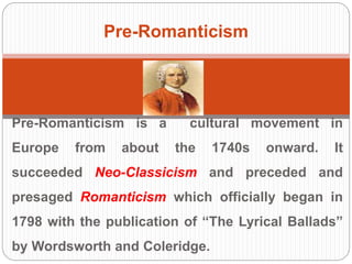 Pre-Romanticism 
Pre-Romanticism is a cultural movement in Europe 
from about the 1740s onward. It succeeded Neo- 
Classicism and preceded and presaged Romanticism 
which officially began in 1798 with the publication of 
“The Lyrical Ballads” by Wordsworth and Coleridge. 
 