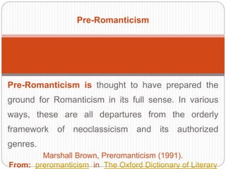 Pre-Romanticism 
Pre-Romanticism is thought to have prepared the 
ground for Romanticism in its full sense. In various 
ways, these are all departures from the orderly 
framework of neoclassicism and its authorized 
genres. 
Marshall Brown, Preromanticism (1991). 
From: preromanticism in The Oxford Dictionary of Literary 
 