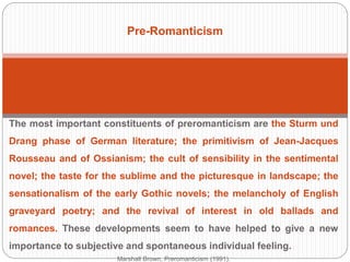 Pre-Romanticism 
The most important constituents of preromanticism are the Sturm und Drang 
phase of German literature; the primitivism of Jean-Jacques Rousseau and 
of Ossianism; the cult of sensibility in the sentimental novel; the taste for the 
sublime and the picturesque in landscape; the sensationalism of the early 
Gothic novels; the melancholy of English graveyard poetry; and the revival 
of interest in old ballads and romances. These developments seem to have 
helped to give a new importance to subjective and spontaneous individual 
feeling. 
Marshall Brown, Preromanticism (1991). 
 