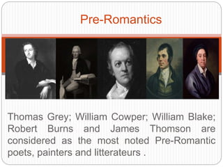 Pre-Romantics 
Thomas Grey; William Cowper; William Blake; Robert Burns 
and James Thomson are considered as the most noted Pre- 
Romantic poets, painters and litterateurs . 
 